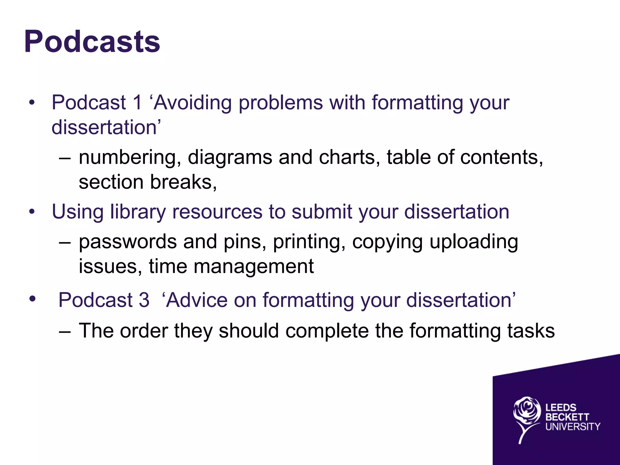 Podcasts
• Podcast 1 ‘Avoiding problems with formatting your
dissertation’
– numbering, diagrams and charts, table of contents,
section breaks,
• Using library resources to submit your dissertation
– passwords and pins, printing, copying uploading
issues, time management
• Podcast 3 ‘Advice on formatting your dissertation’
– The order they should complete the formatting tasks
 