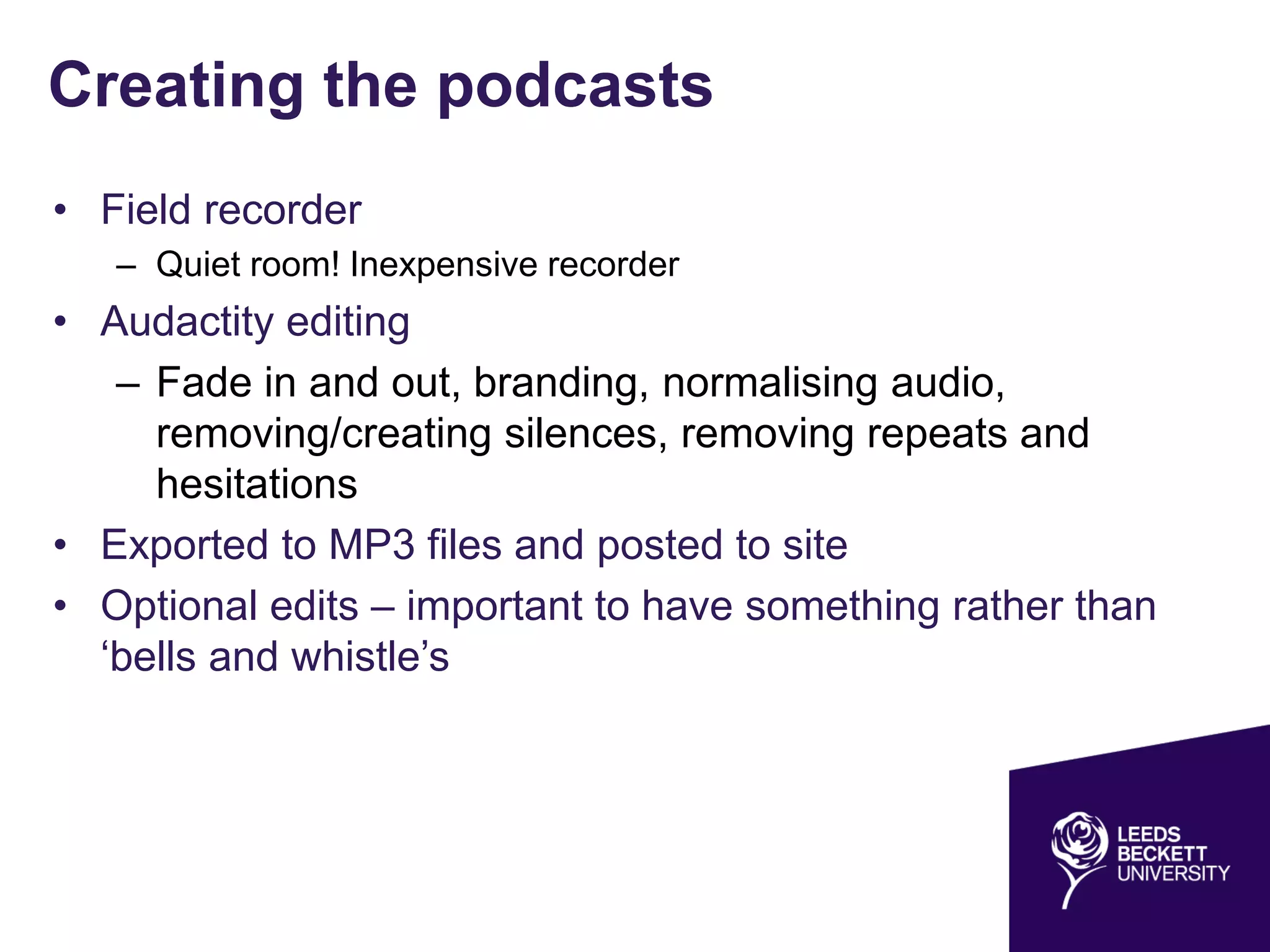Creating the podcasts
• Field recorder
– Quiet room! Inexpensive recorder
• Audactity editing
– Fade in and out, branding, normalising audio,
removing/creating silences, removing repeats and
hesitations
• Exported to MP3 files and posted to site
• Optional edits – important to have something rather than
‘bells and whistle’s
 