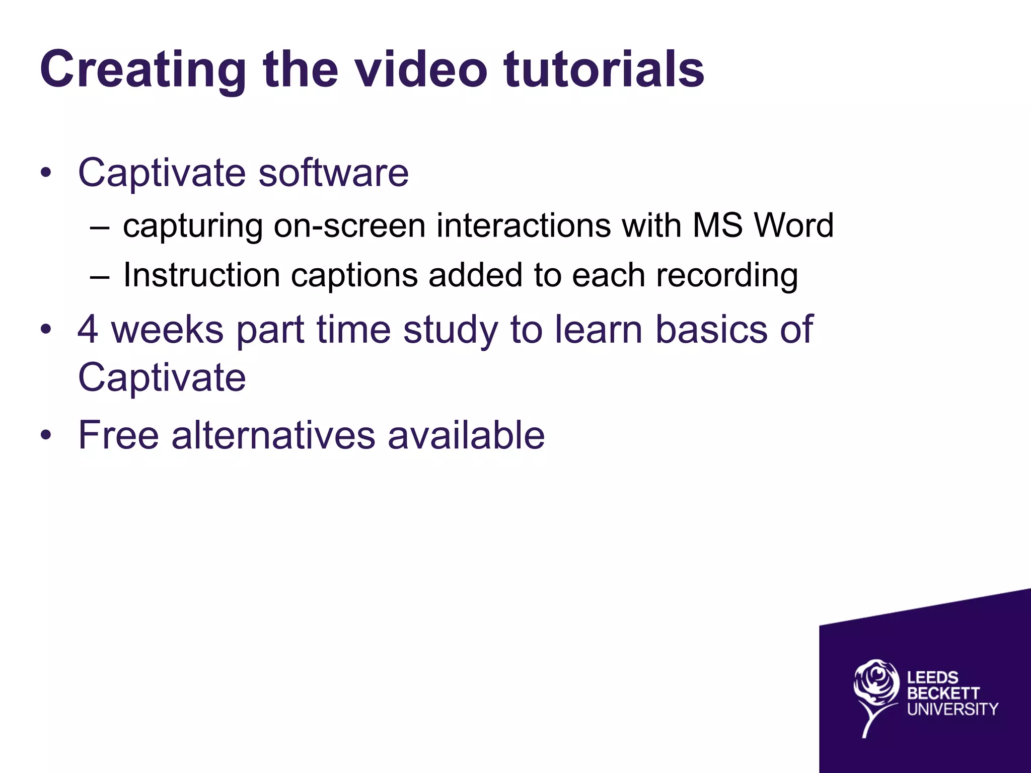 Creating the video tutorials
• Captivate software
– capturing on-screen interactions with MS Word
– Instruction captions added to each recording
• 4 weeks part time study to learn basics of
Captivate
• Free alternatives available
 