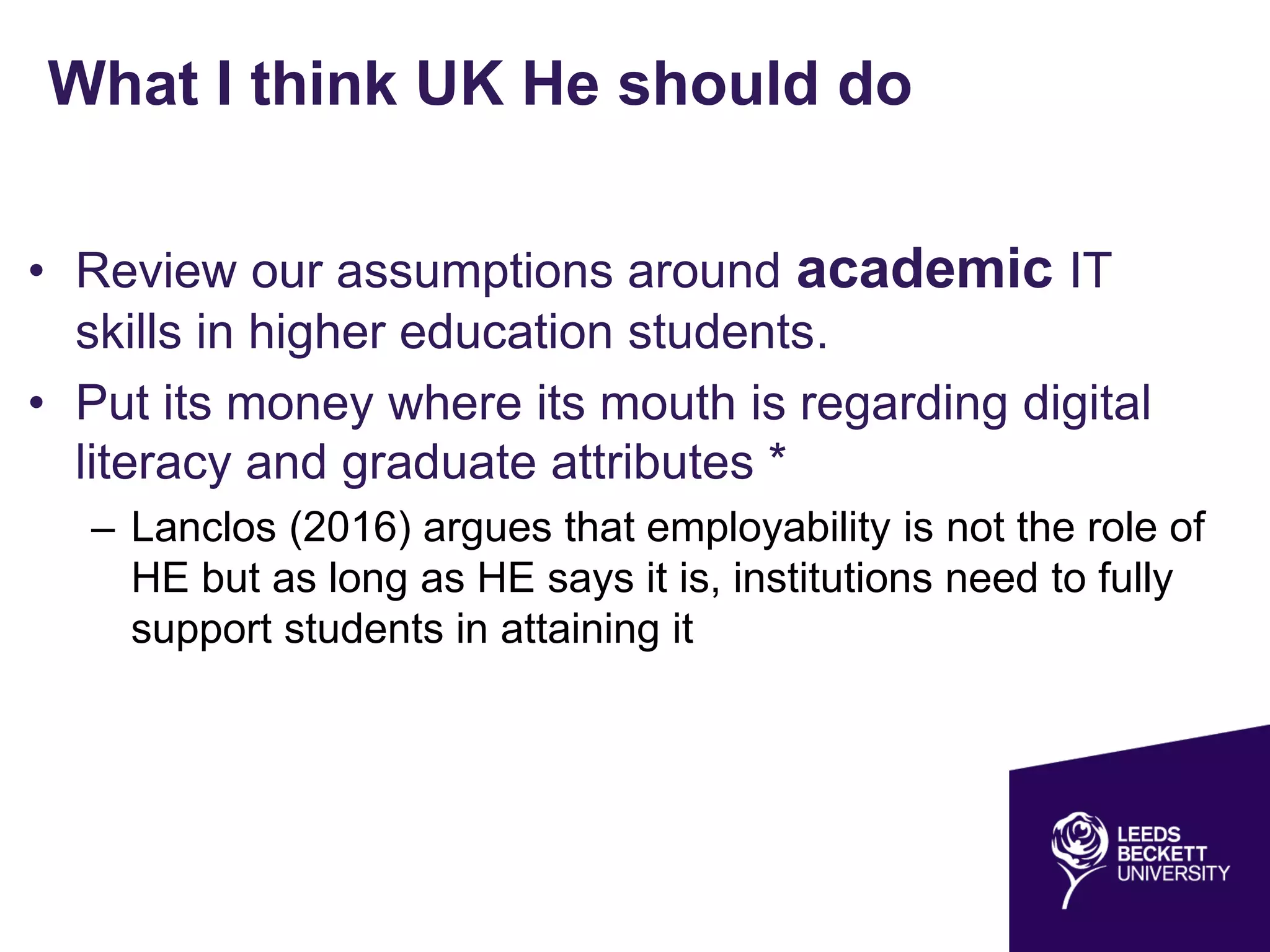 What I think UK He should do
• Review our assumptions around academic IT
skills in higher education students.
• Put its money where its mouth is regarding digital
literacy and graduate attributes *
– Lanclos (2016) argues that employability is not the role of
HE but as long as HE says it is, institutions need to fully
support students in attaining it
 