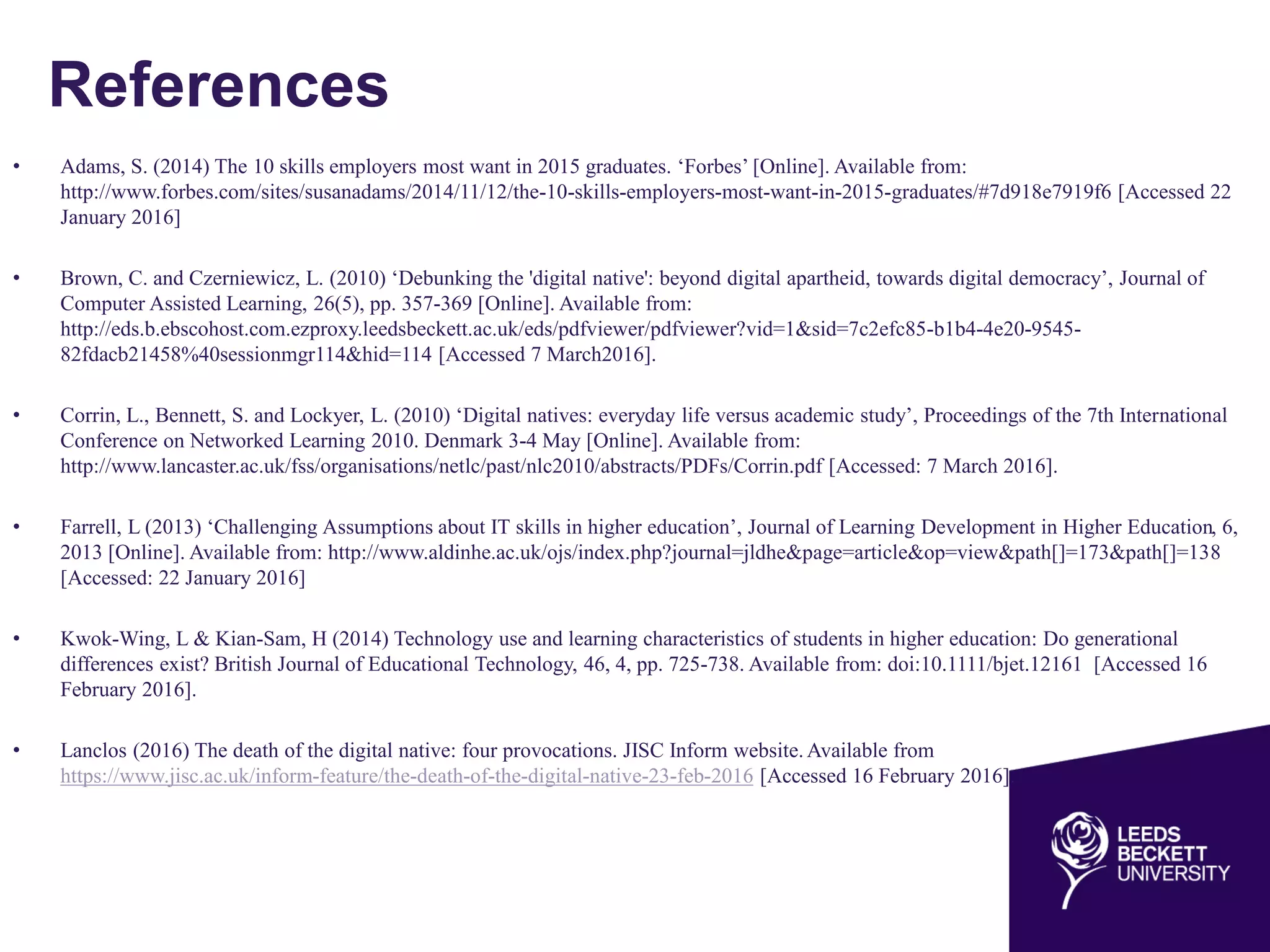 References
• Adams, S. (2014) The 10 skills employers most want in 2015 graduates. ‘Forbes’ [Online]. Available from:
http://www.forbes.com/sites/susanadams/2014/11/12/the-10-skills-employers-most-want-in-2015-graduates/#7d918e7919f6 [Accessed 22
January 2016]
• Brown, C. and Czerniewicz, L. (2010) ‘Debunking the 'digital native': beyond digital apartheid, towards digital democracy’, Journal of
Computer Assisted Learning, 26(5), pp. 357-369 [Online]. Available from:
http://eds.b.ebscohost.com.ezproxy.leedsbeckett.ac.uk/eds/pdfviewer/pdfviewer?vid=1&sid=7c2efc85-b1b4-4e20-9545-
82fdacb21458%40sessionmgr114&hid=114 [Accessed 7 March2016].
• Corrin, L., Bennett, S. and Lockyer, L. (2010) ‘Digital natives: everyday life versus academic study’, Proceedings of the 7th International
Conference on Networked Learning 2010. Denmark 3-4 May [Online]. Available from:
http://www.lancaster.ac.uk/fss/organisations/netlc/past/nlc2010/abstracts/PDFs/Corrin.pdf [Accessed: 7 March 2016].
• Farrell, L (2013) ‘Challenging Assumptions about IT skills in higher education’, Journal of Learning Development in Higher Education, 6,
2013 [Online]. Available from: http://www.aldinhe.ac.uk/ojs/index.php?journal=jldhe&page=article&op=view&path[]=173&path[]=138
[Accessed: 22 January 2016]
• Kwok-Wing, L & Kian-Sam, H (2014) Technology use and learning characteristics of students in higher education: Do generational
differences exist? British Journal of Educational Technology, 46, 4, pp. 725-738. Available from: doi:10.1111/bjet.12161 [Accessed 16
February 2016].
• Lanclos (2016) The death of the digital native: four provocations. JISC Inform website.Available from
https://www.jisc.ac.uk/inform-feature/the-death-of-the-digital-native-23-feb-2016 [Accessed 16 February 2016].
 
