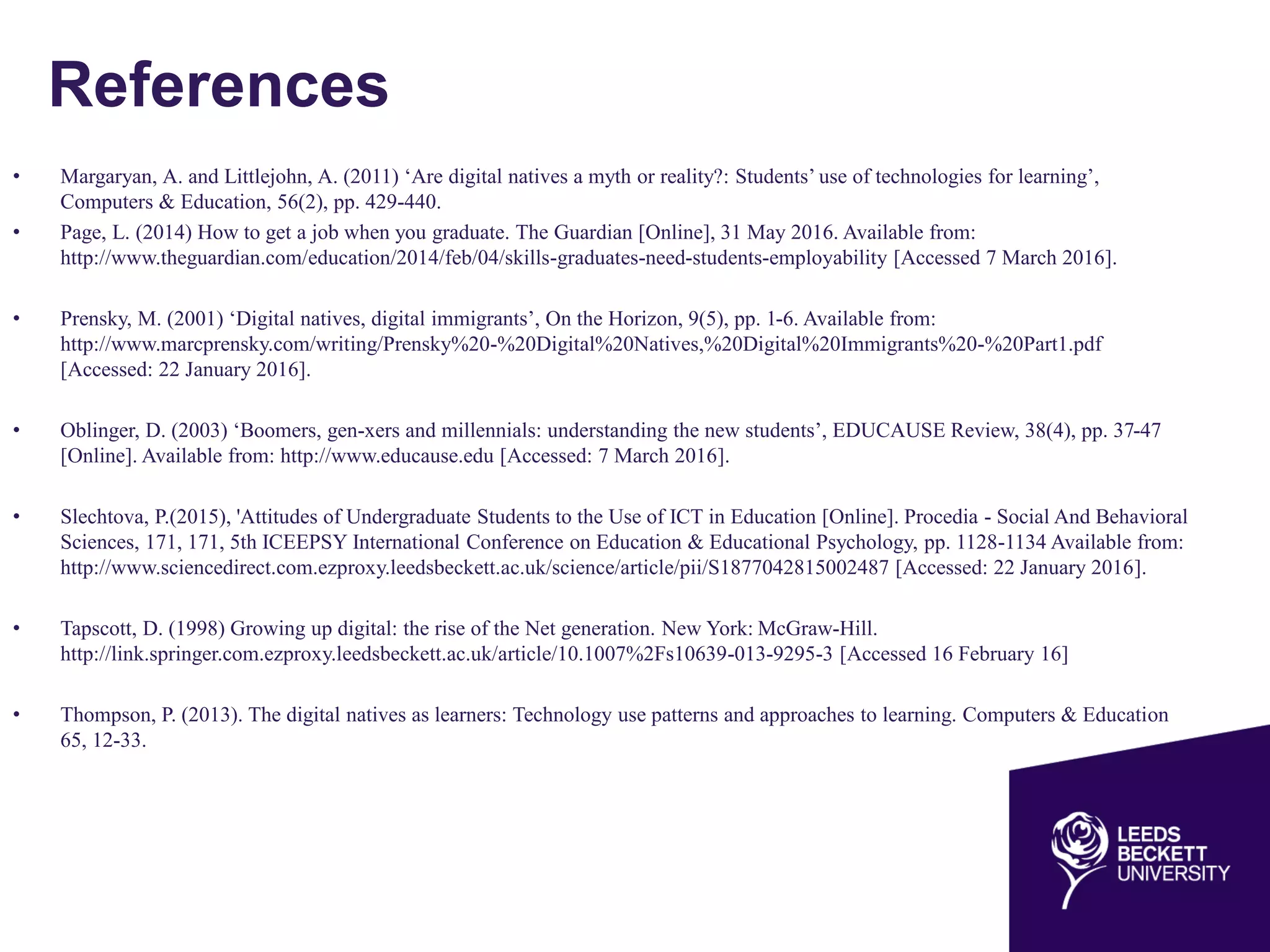 References
• Margaryan, A. and Littlejohn, A. (2011) ‘Are digital natives a myth or reality?: Students’ use of technologies for learning’,
Computers & Education, 56(2), pp. 429-440.
• Page, L. (2014) How to get a job when you graduate. The Guardian [Online], 31 May 2016. Available from:
http://www.theguardian.com/education/2014/feb/04/skills-graduates-need-students-employability [Accessed 7 March 2016].
• Prensky, M. (2001) ‘Digital natives, digital immigrants’, On the Horizon, 9(5), pp. 1-6. Available from:
http://www.marcprensky.com/writing/Prensky%20-%20Digital%20Natives,%20Digital%20Immigrants%20-%20Part1.pdf
[Accessed: 22 January 2016].
• Oblinger, D. (2003) ‘Boomers, gen-xers and millennials: understanding the new students’, EDUCAUSE Review, 38(4), pp. 37-47
[Online]. Available from: http://www.educause.edu [Accessed: 7 March 2016].
• Slechtova, P.(2015), 'Attitudes of Undergraduate Students to the Use of ICT in Education [Online]. Procedia - Social And Behavioral
Sciences, 171, 171, 5th ICEEPSY International Conference on Education & Educational Psychology, pp. 1128-1134 Available from:
http://www.sciencedirect.com.ezproxy.leedsbeckett.ac.uk/science/article/pii/S1877042815002487 [Accessed: 22 January 2016].
• Tapscott, D. (1998) Growing up digital: the rise of the Net generation. New York: McGraw-Hill.
http://link.springer.com.ezproxy.leedsbeckett.ac.uk/article/10.1007%2Fs10639-013-9295-3 [Accessed 16 February 16]
• Thompson, P. (2013). The digital natives as learners: Technology use patterns and approaches to learning. Computers & Education
65, 12-33.
 