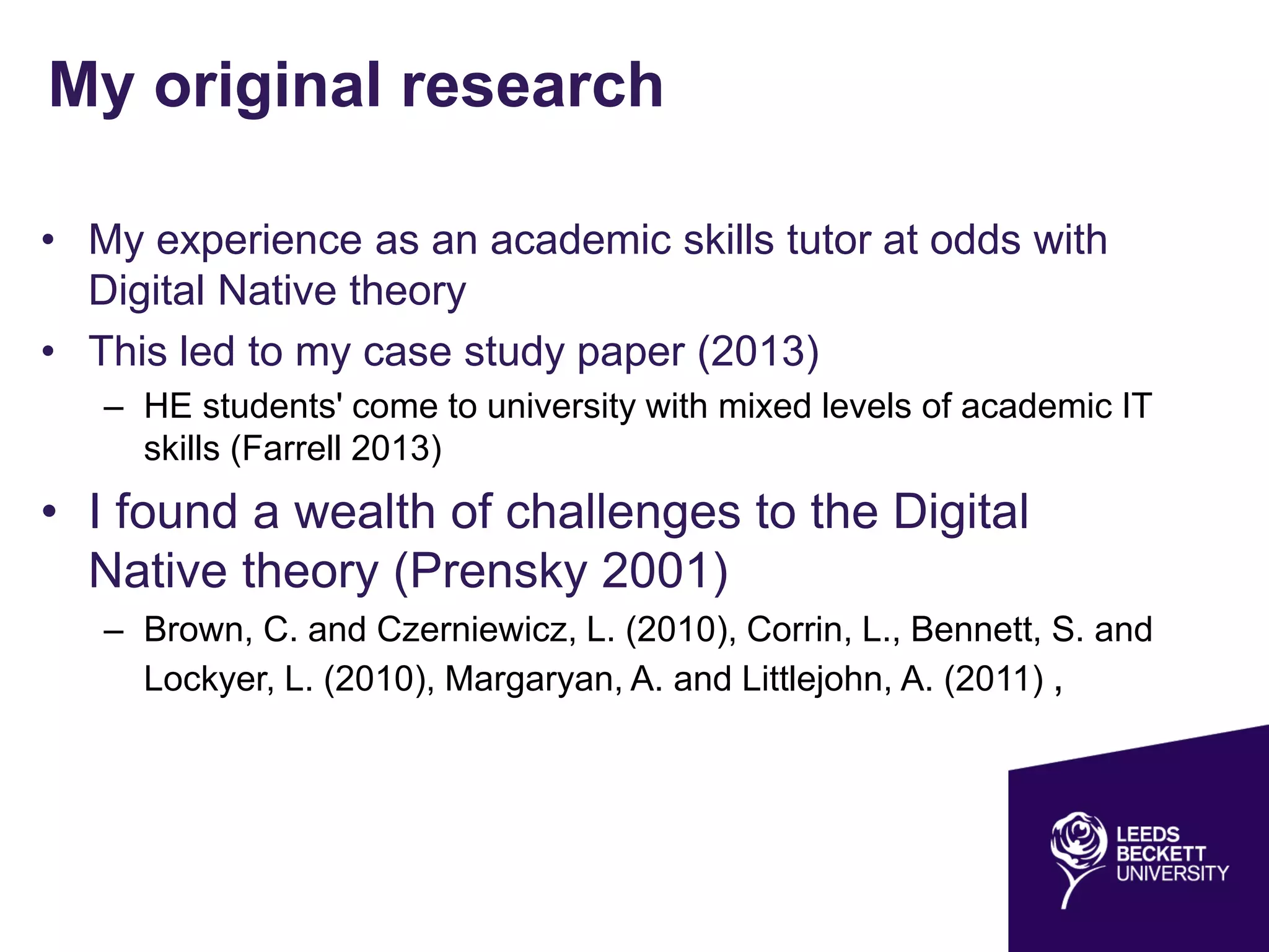 My original research
• My experience as an academic skills tutor at odds with
Digital Native theory
• This led to my case study paper (2013)
– HE students' come to university with mixed levels of academic IT
skills (Farrell 2013)
• I found a wealth of challenges to the Digital
Native theory (Prensky 2001)
– Brown, C. and Czerniewicz, L. (2010), Corrin, L., Bennett, S. and
Lockyer, L. (2010), Margaryan, A. and Littlejohn, A. (2011) ,
 