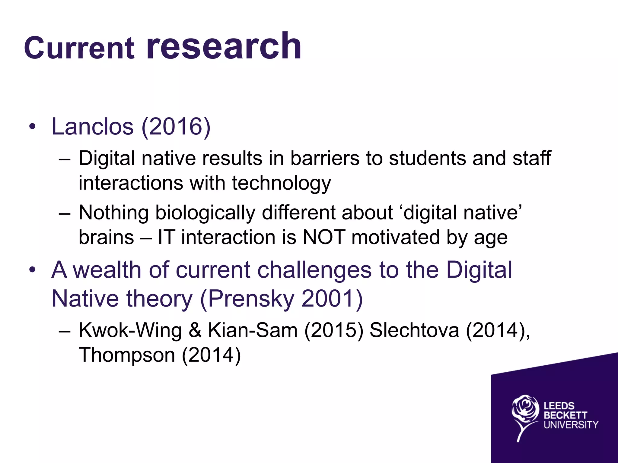 Current research
• Lanclos (2016)
– Digital native results in barriers to students and staff
interactions with technology
– Nothing biologically different about ‘digital native’
brains – IT interaction is NOT motivated by age
• A wealth of current challenges to the Digital
Native theory (Prensky 2001)
– Kwok-Wing & Kian-Sam (2015) Slechtova (2014),
Thompson (2014)
 