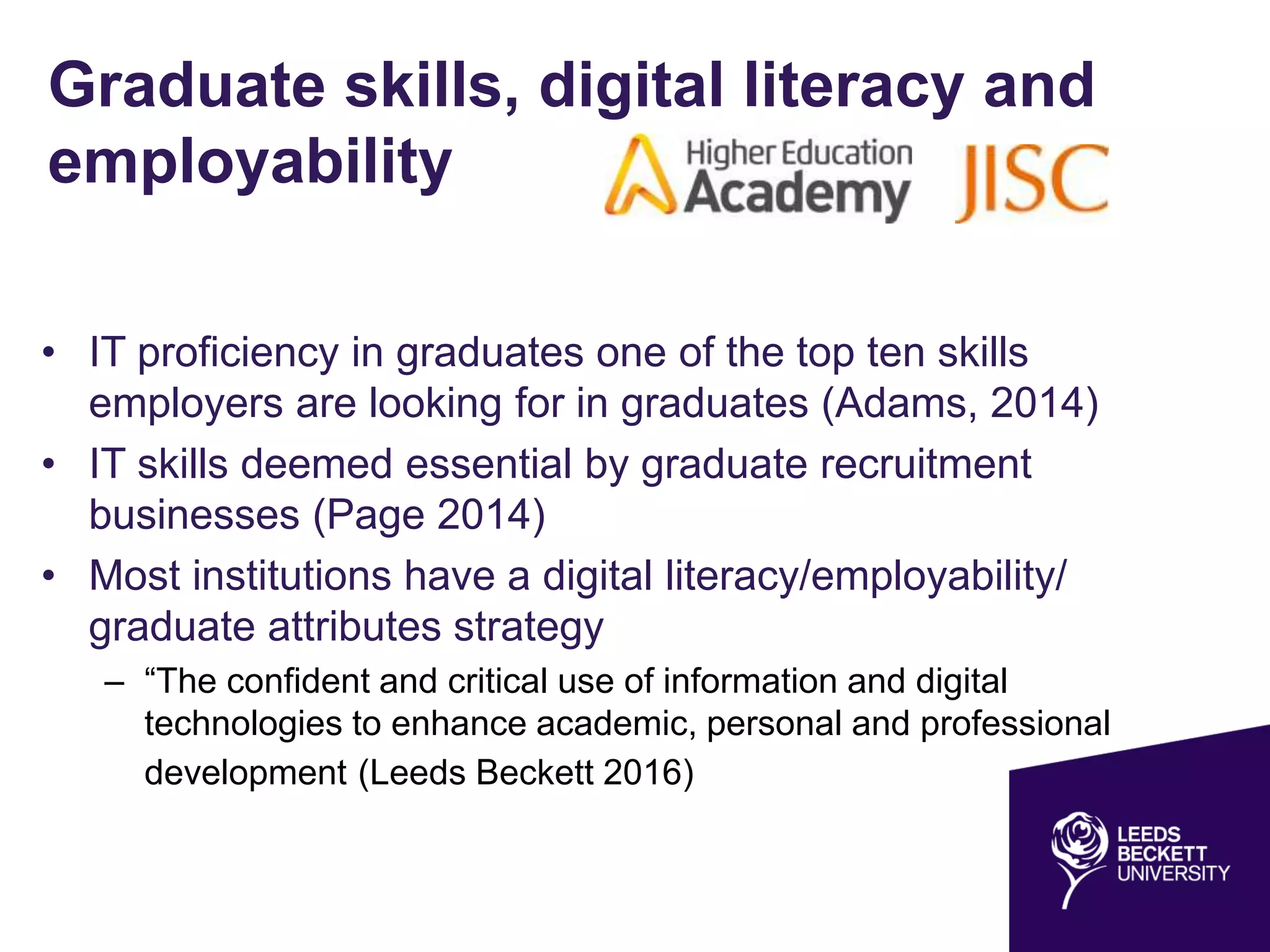 Graduate skills, digital literacy and
employability
• IT proficiency in graduates one of the top ten skills
employers are looking for in graduates (Adams, 2014)
• IT skills deemed essential by graduate recruitment
businesses (Page 2014)
• Most institutions have a digital literacy/employability/
graduate attributes strategy
– “The confident and critical use of information and digital
technologies to enhance academic, personal and professional
development (Leeds Beckett 2016)
 