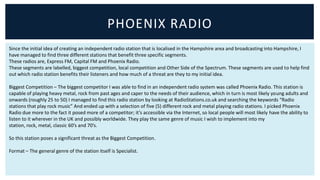 PHOENIX RADIO
Since the initial idea of creating an independent radio station that is localised in the Hampshire area and broadcasting into Hampshire, I
have managed to find three different stations that benefit three specific segments.
These radios are, Express FM, Capital FM and Phoenix Radio.
These segments are labelled, biggest competition, local competition and Other Side of the Spectrum. These segments are used to help find
out which radio station benefits their listeners and how much of a threat are they to my initial idea.

Biggest Competition – The biggest competitor I was able to find in an independent radio system was called Phoenix Radio. This station is
capable of playing heavy metal, rock from past ages and caper to the needs of their audience, which in turn is most likely young adults and
onwards (roughly 25 to 50) I managed to find this radio station by looking at RadioStations.co.uk and searching the keywords “Radio
stations that play rock music” And ended up with a selection of five (5) different rock and metal playing radio stations. I picked Phoenix
Radio due more to the fact it posed more of a competitor; it’s accessible via the Internet, so local people will most likely have the ability to
listen to it wherever in the UK and possibly worldwide. They play the same genre of music I wish to implement into my
station, rock, metal, classic 60’s and 70’s.

So this station poses a significant threat as the Biggest Competition.

Format – The general genre of the station itself is Specialist.
 