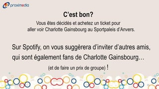 C’est bon?
                  Vous êtes décidés et achetez un ticket pour
             aller voir Charlotte Gainsbourg au Sportpaleis d’Anvers.


 Sur Spotify, on vous suggèrera d’inviter d’autres amis,
 qui sont également fans de Charlotte Gainsbourg…
                (et de faire un prix de groupe) !


30/11/2011                                                              16
 