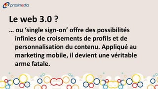 Le web 3.0 ?
… ou ‘single sign-on’ offre des possibilités
  infinies de croisements de profils et de
  personnalisation du contenu. Appliqué au
  marketing mobile, il devient une véritable
  arme fatale.
 