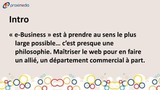 Intro
« e-Business » est à prendre au sens le plus
  large possible… c’est presque une
  philosophie. Maîtriser le web pour en faire
  un allié, un département commercial à part.
 