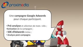 Une campagne Google Adwords
      pour chaque participant.

• Pré-analyse et sélection de mots –clés ;
•Activation de la campagne ;
• 50€ d’Adwords inclus ;
• Analyse post-campagne.
 