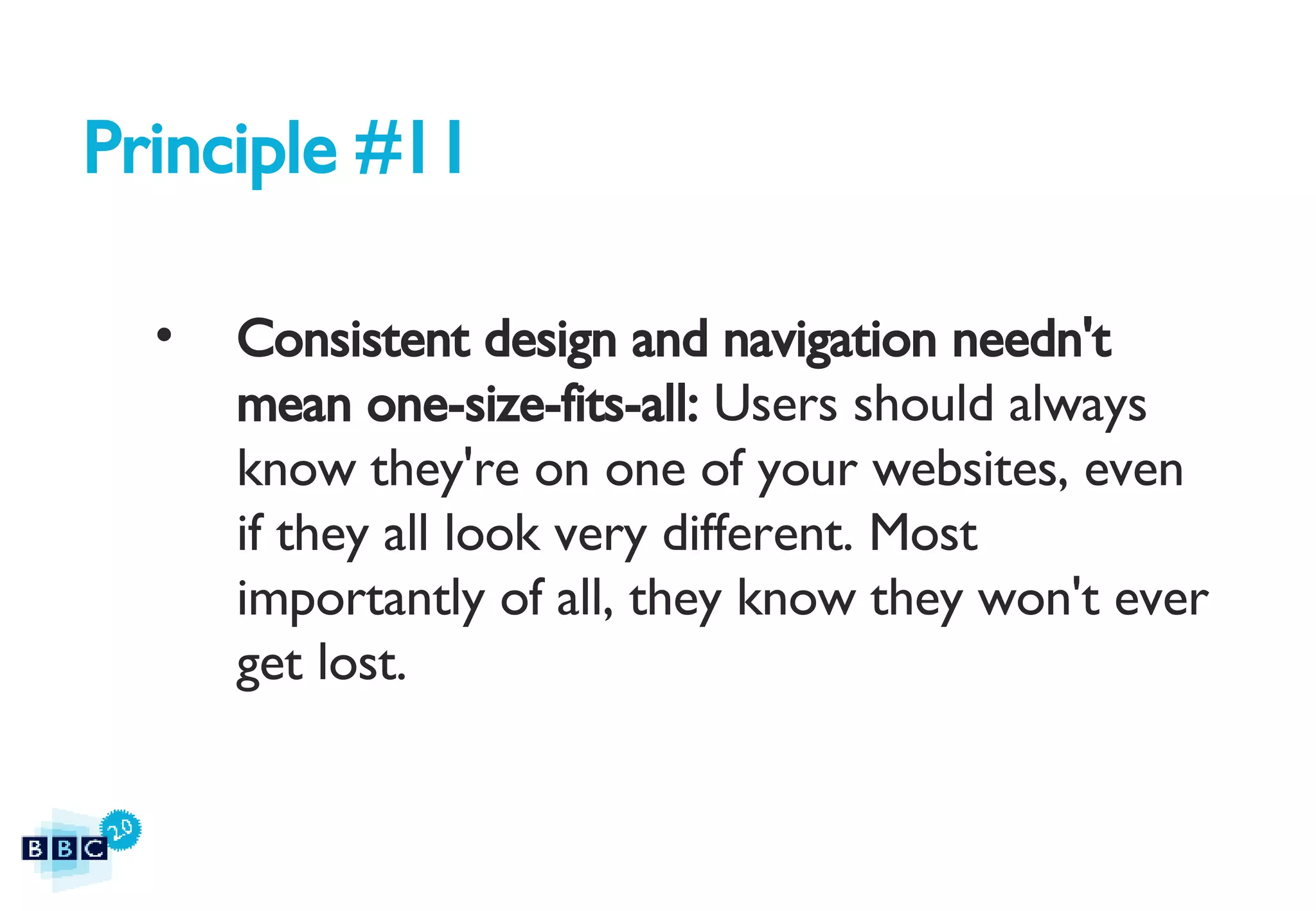 Principle #11 Consistent design and navigation needn't mean one-size-fits-all:  Users should always know they're on one of your websites, even if they all look very different. Most importantly of all, they know they won't ever get lost. 