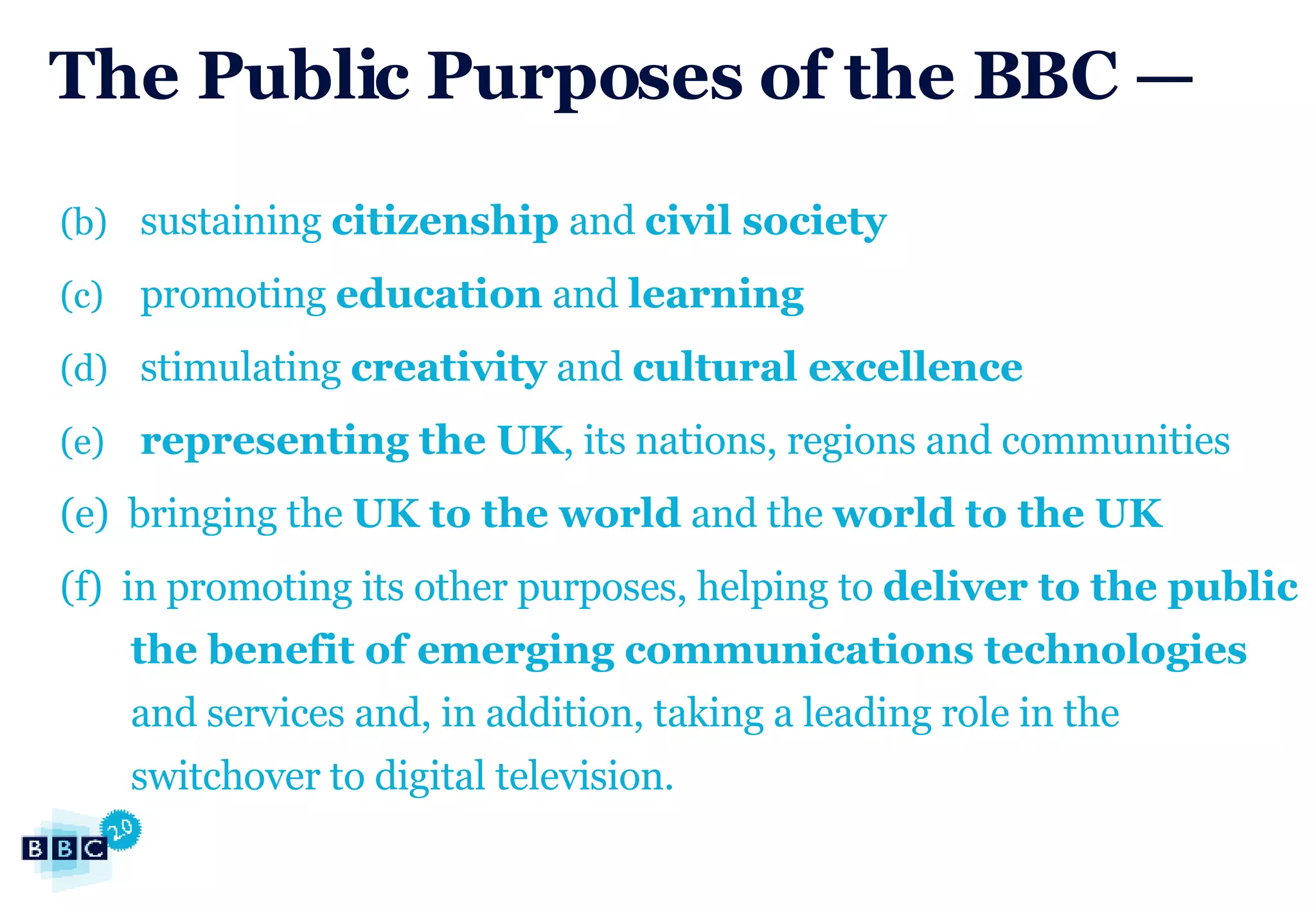 The Public Purposes of the BBC — sustaining  citizenship  and  civil society promoting  education  and  learning stimulating  creativity  and  cultural excellence representing the UK , its nations, regions and communities (e)  bringing the  UK to the world  and the  world to the UK (f)  in promoting its other purposes, helping to  deliver to the public the benefit of emerging communications technologies  and services and, in addition, taking a leading role in the switchover to digital television. 