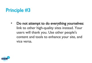 Principle #3 Do not attempt to do everything yourselves:  link to other high-quality sites instead. Your users will thank you. Use other people's content and tools to enhance your site, and vice versa. 