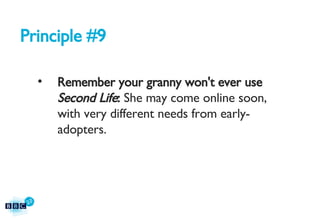 Principle #9 Remember your granny won't ever use  Second Life :  She may come online soon, with very different needs from early-adopters. 