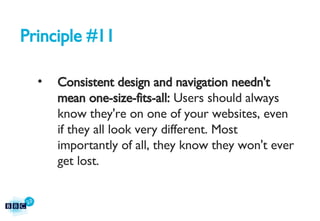 Principle #11 Consistent design and navigation needn't mean one-size-fits-all:  Users should always know they're on one of your websites, even if they all look very different. Most importantly of all, they know they won't ever get lost. 