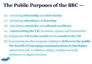 The Public Purposes of the BBC — sustaining  citizenship  and  civil society promoting  education  and  learning stimulating  creativity  and  cultural excellence representing the UK , its nations, regions and communities (e)  bringing the  UK to the world  and the  world to the UK (f)  in promoting its other purposes, helping to  deliver to the public the benefit of emerging communications technologies  and services and, in addition, taking a leading role in the switchover to digital television. 