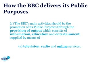 How the BBC delivers its Public Purposes (1) The BBC’s main activities should be the promotion of its Public Purposes through the  provision of output  which consists of  information ,  education  and  entertainment , supplied by means of— (a)  television ,  radio  and  online  services; 
