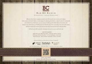 B    A R       BC R              A N C H
                              550 Bar BC Lane • Jackson, Wyoming 83001


          Hillwood, a Ross Perot Jr. company, is ranked as one of the top real estate investors and developers
in the country. At the Bar BC Ranch, a sensitive approach to planning has resulted in a limited number of mountainside
      and riverfront lots on this historic 1,400-acre property. Combining vital wildlife habitat and recreation with
dramatic views, vibrant forests, and building sites that minimally impact their surroundings, these spectacular retreats
         will forever maintain the western spirit and open spaces that characterizes the Rocky Mountain West.

                Call Tom Evans at 888.733.9009 for information on 35-acre to 54-acre ranch lots for sale.

                                                  PHOTOGRAPHY
                          Debra Hale: Cover, April, May, August • Mary Jane Ashmore: January
                          Jeff Vanuga: February, December • L.F. Van Landingham: March, June
                           Brian Roark: July • Kevin Vandivier: September, October, November


                             A Development of Hillwood, A Perot Company




                  185 W E S T B R O A D WAY • P. O. B O X 3281 • J A C K S O N , W Y O M I N G 830 01




                                                 888.733.9009
                                    w w w. B a r B C Ra n c h . c o m
 