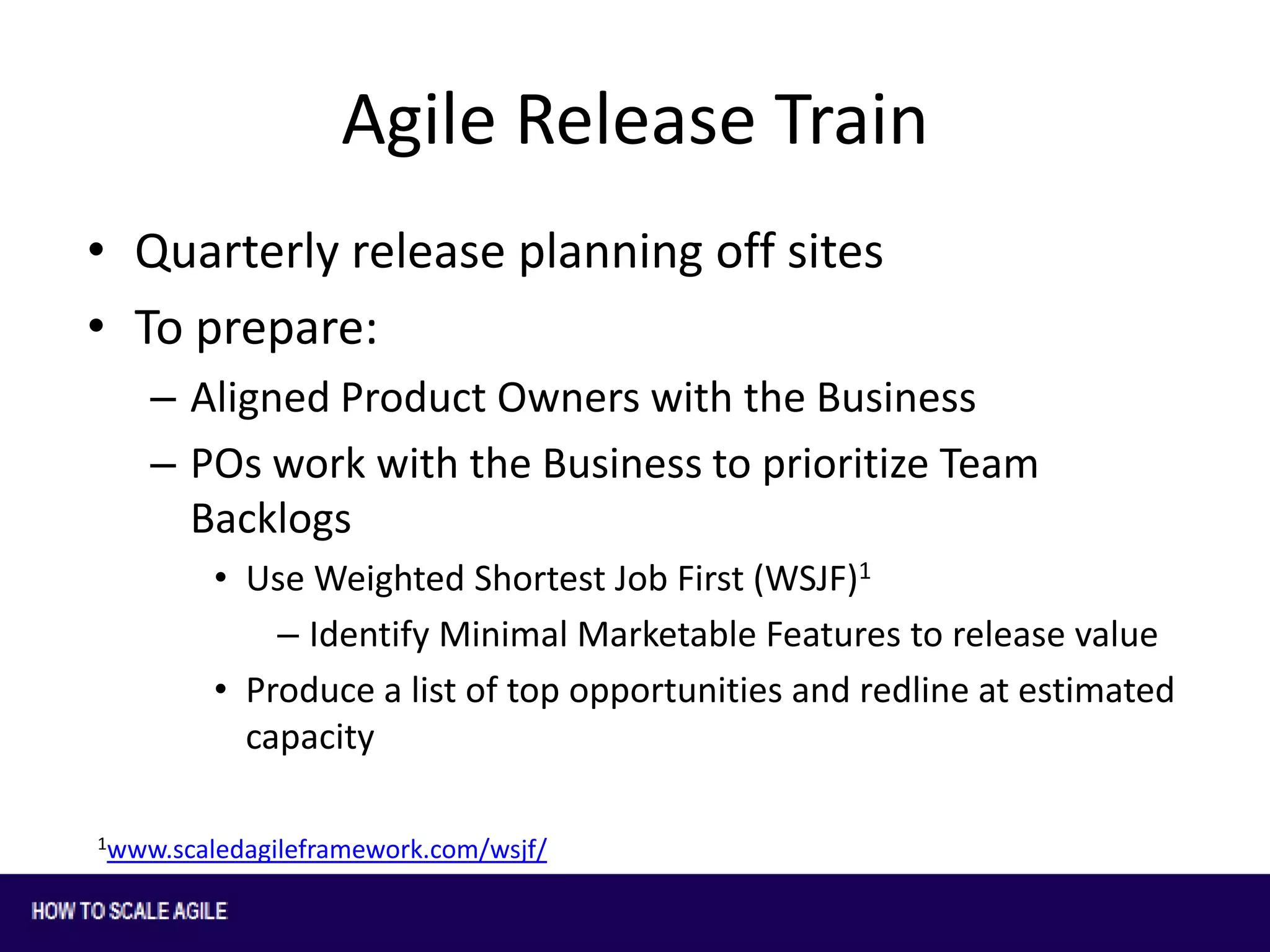 Agile Release Train
• Quarterly release planning off sites
• To prepare:
– Aligned Product Owners with the Business
– POs work with the Business to prioritize Team
Backlogs
• Use Weighted Shortest Job First (WSJF)1
– Identify Minimal Marketable Features to release value
• Produce a list of top opportunities and redline at estimated
capacity
1www.scaledagileframework.com/wsjf/

 
