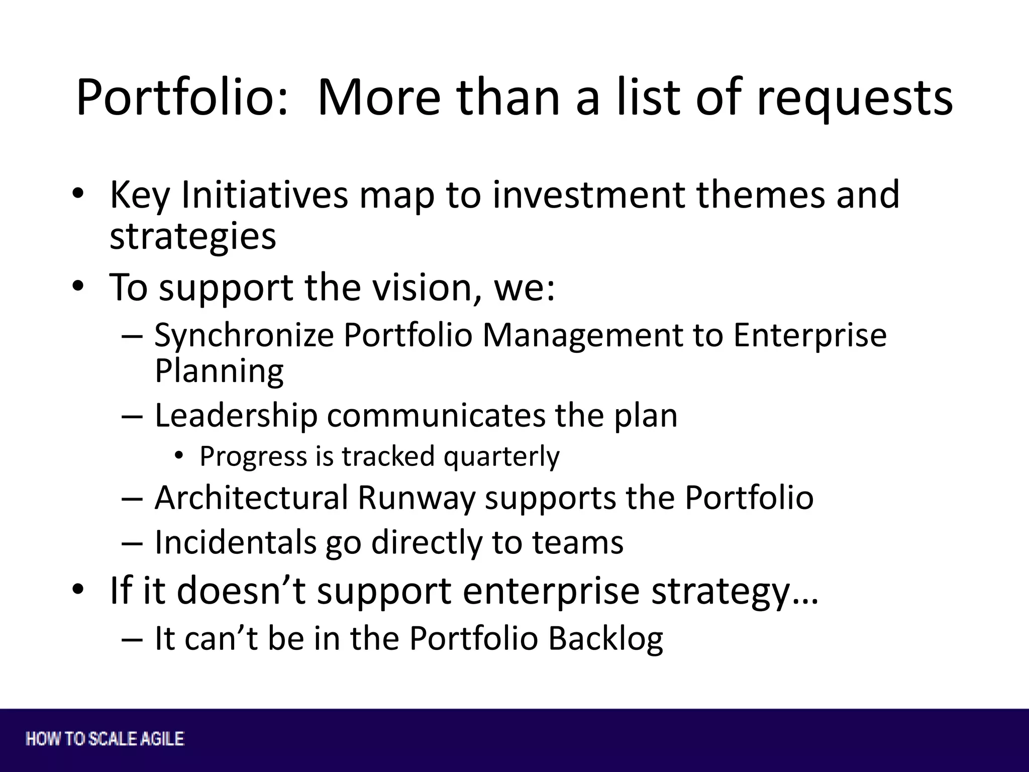 Portfolio: More than a list of requests
• Key Initiatives map to investment themes and
strategies
• To support the vision, we:
– Synchronize Portfolio Management to Enterprise
Planning
– Leadership communicates the plan
• Progress is tracked quarterly

– Architectural Runway supports the Portfolio
– Incidentals go directly to teams

• If it doesn’t support enterprise strategy…
– It can’t be in the Portfolio Backlog

 