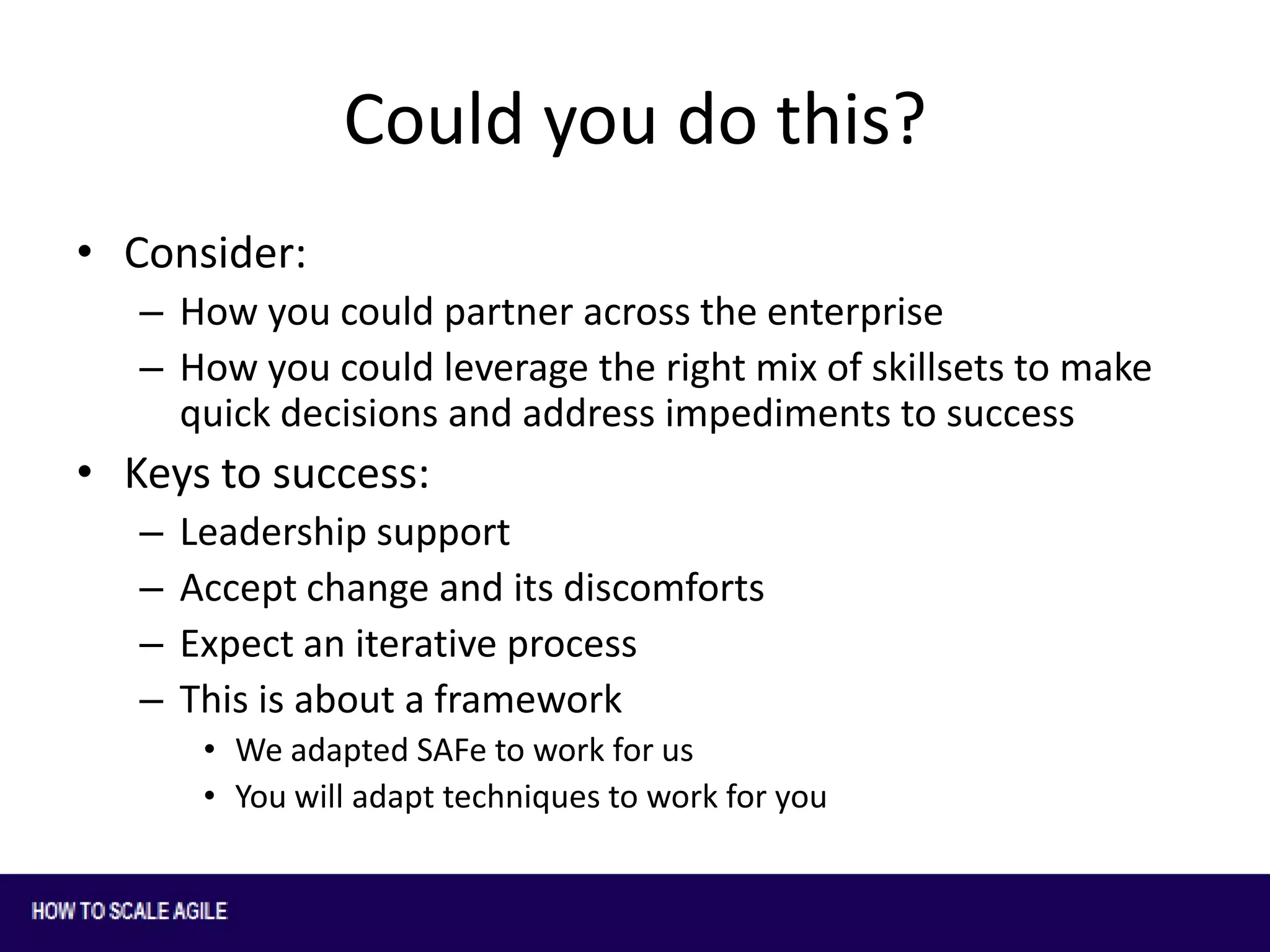 Could you do this?
• Consider:
– How you could partner across the enterprise
– How you could leverage the right mix of skillsets to make
quick decisions and address impediments to success

• Keys to success:
–
–
–
–

Leadership support
Accept change and its discomforts
Expect an iterative process
This is about a framework
• We adapted SAFe to work for us
• You will adapt techniques to work for you

 