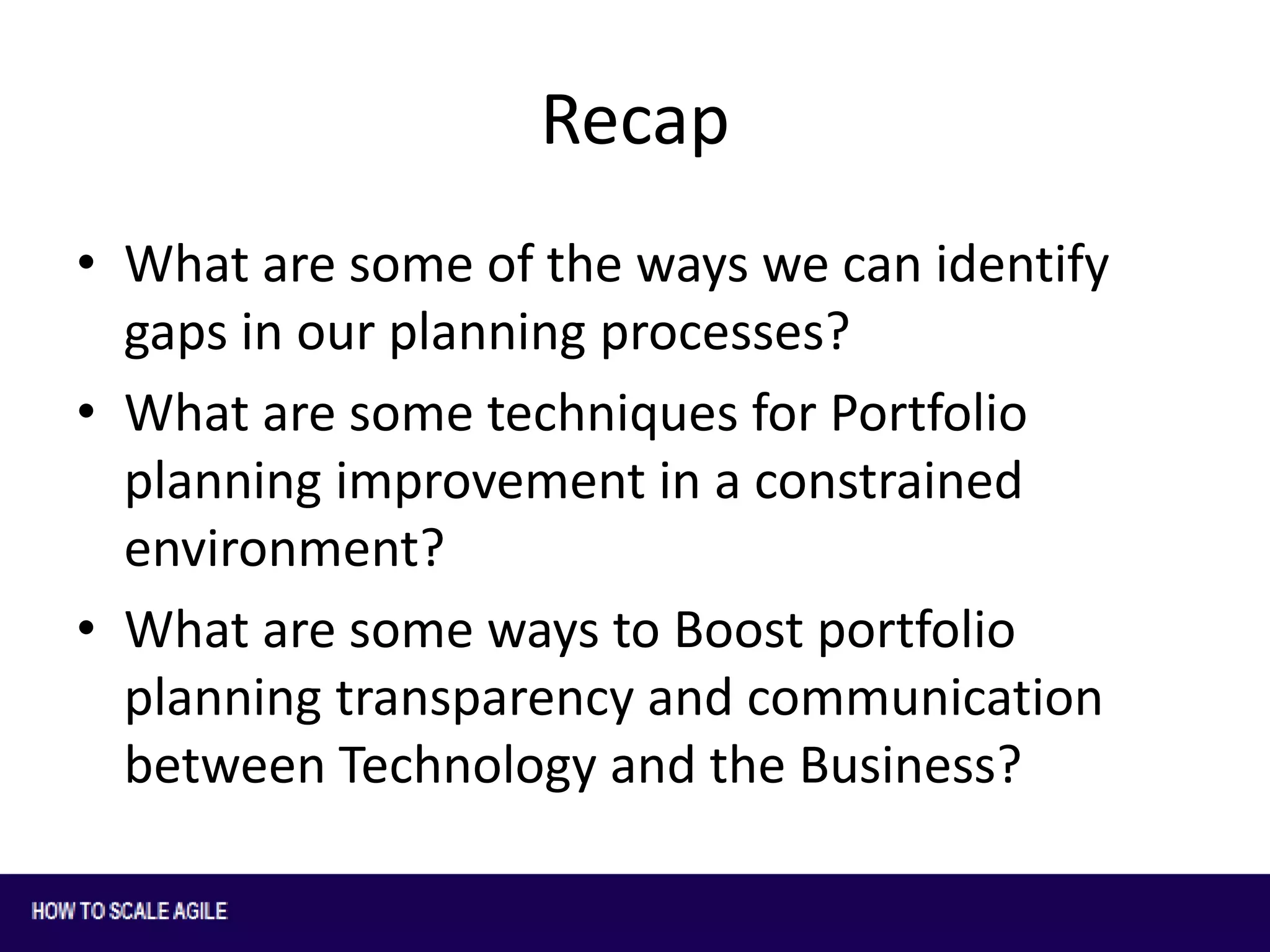 Recap
• What are some of the ways we can identify
gaps in our planning processes?
• What are some techniques for Portfolio
planning improvement in a constrained
environment?
• What are some ways to Boost portfolio
planning transparency and communication
between Technology and the Business?

 