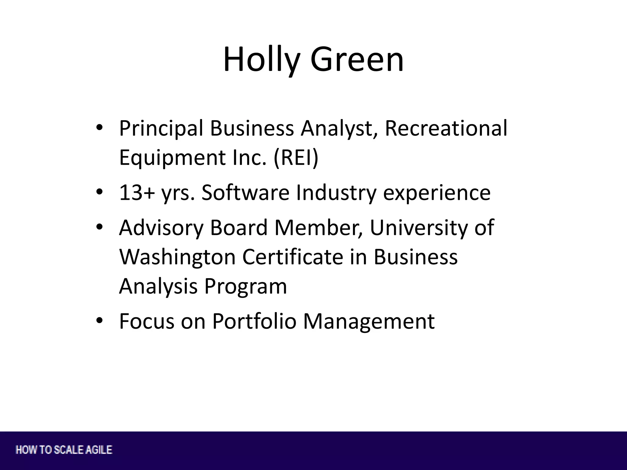 Holly Green
• Principal Business Analyst, Recreational
Equipment Inc. (REI)
• 13+ yrs. Software Industry experience
• Advisory Board Member, University of
Washington Certificate in Business
Analysis Program
• Focus on Portfolio Management

 