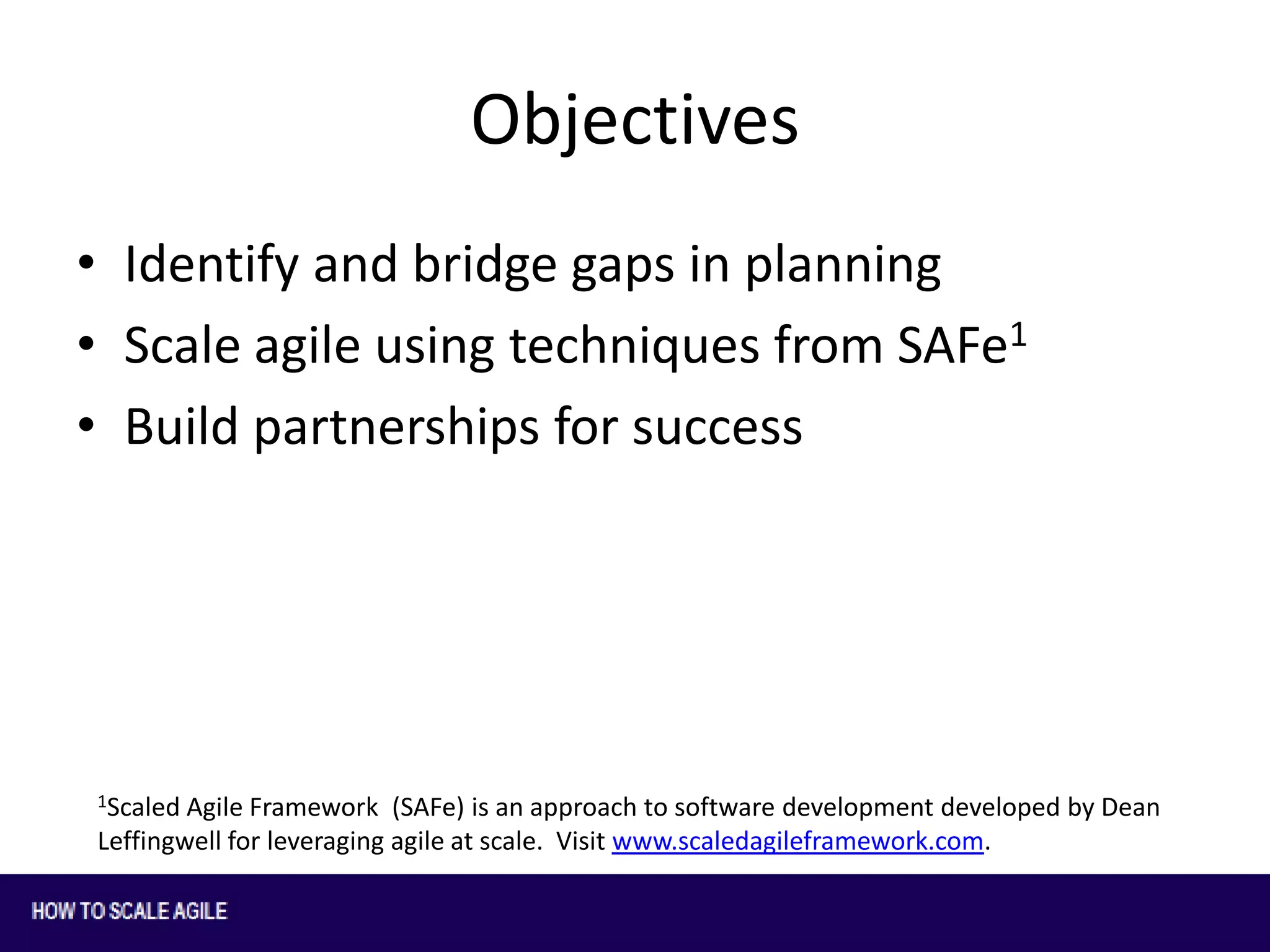 Objectives
• Identify and bridge gaps in planning
• Scale agile using techniques from SAFe1
• Build partnerships for success

1Scaled

Agile Framework (SAFe) is an approach to software development developed by Dean
Leffingwell for leveraging agile at scale. Visit www.scaledagileframework.com.

 