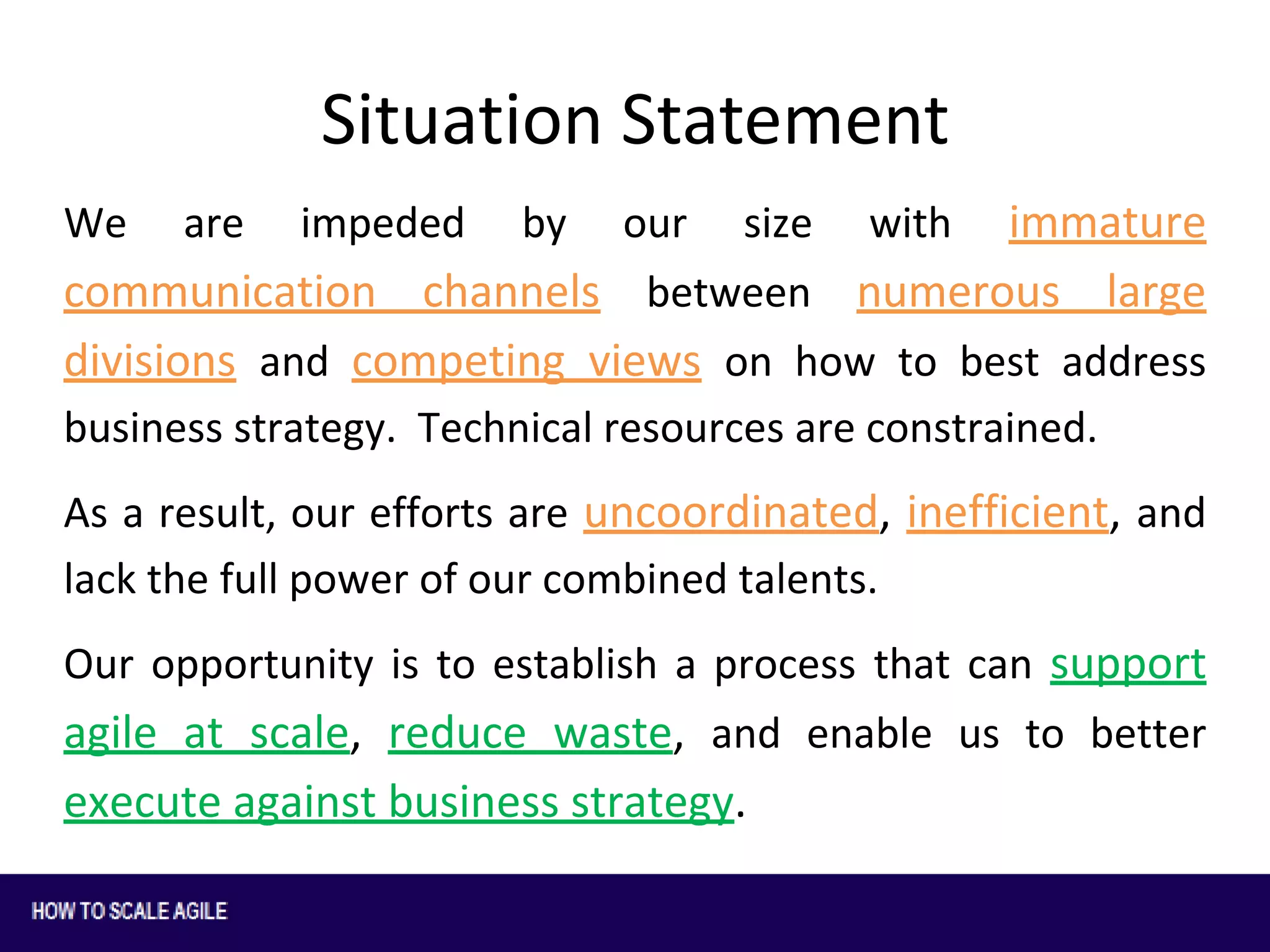 Situation Statement
immature
communication channels between numerous large
divisions and competing views on how to best address
We

are

impeded

by

our

size

with

business strategy. Technical resources are constrained.
As a result, our efforts are uncoordinated, inefficient, and
lack the full power of our combined talents.
Our opportunity is to establish a process that can support

agile at scale, reduce waste, and enable us to better
execute against business strategy.

 