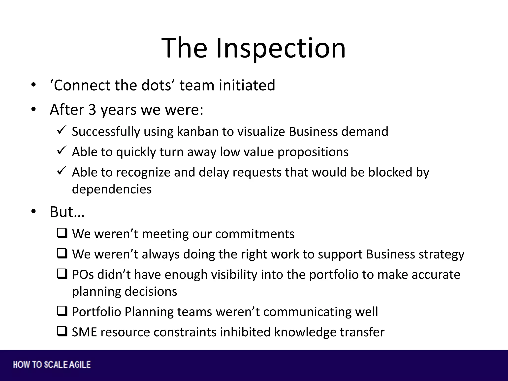 The Inspection
• ‘Connect the dots’ team initiated
• After 3 years we were:
 Successfully using kanban to visualize Business demand
 Able to quickly turn away low value propositions
 Able to recognize and delay requests that would be blocked by
dependencies

• But…
 We weren’t meeting our commitments
 We weren’t always doing the right work to support Business strategy
 POs didn’t have enough visibility into the portfolio to make accurate
planning decisions
 Portfolio Planning teams weren’t communicating well
 SME resource constraints inhibited knowledge transfer

 