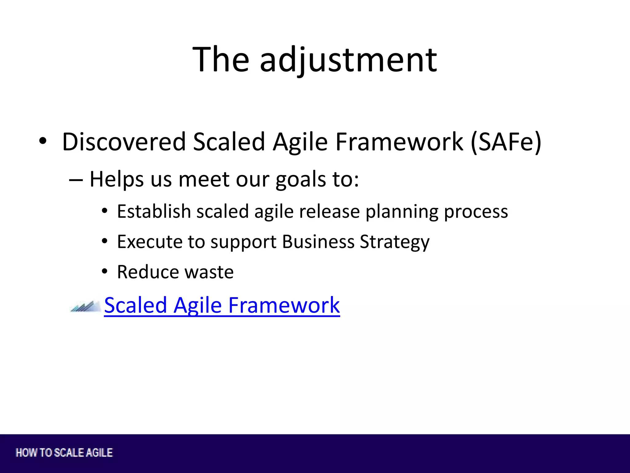 The adjustment
• Discovered Scaled Agile Framework (SAFe)
– Helps us meet our goals to:
• Establish scaled agile release planning process
• Execute to support Business Strategy
• Reduce waste

Scaled Agile Framework

 