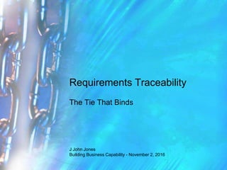 Requirements Traceability
The Tie That Binds
J John Jones
Building Business Capability - November 2, 2016
 