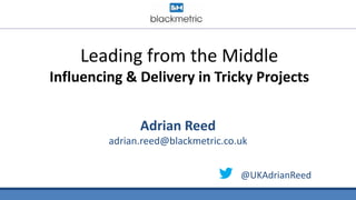 Leading from the Middle
Influencing & Delivery in Tricky Projects
Adrian Reed
adrian.reed@blackmetric.co.uk
@UKAdrianReed
 