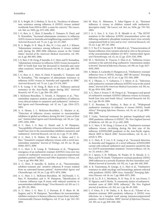 Scientifica 9
[32] R. A. Bright, M.-J. Medina, X. Xu et al., “Incidence of adaman-
tane resistance among influenza A (H3N2) viruses isolated
worldwide from 1994 to 2005: a cause for concern,” The Lancet,
vol. 366, no. 9492, pp. 1175–1181, 2005.
[33] I. G. Barr, A. C. Hurt, P. Iannello, C. Tomasov, N. Deed, and
N. Komadina, “Increased adamantane resistance in influenza
A(H3) viruses in Australia and neighbouring countries in 2005,”
Antiviral Research, vol. 73, no. 2, pp. 112–117, 2007.
[34] R. A. Bright, D. K. Shay, B. Shu, N. J. Cox, and A. I. Klimov,
“Adamantane resistance among influenza A viruses isolated
early during the 2005-2006 influenza season in the United
States,” Journal of the American Medical Association, vol. 295,
no. 8, pp. 891–894, 2006.
[35] I. G. Barr, Y. M. Deng, P. Iannello, A. C. Hurt, and N. Komadina,
“Adamantane resistance in influenza A(H1) viruses increased in
2007 in South East Asia but decreased in Australia and some
other countries,” Antiviral Research, vol. 80, no. 2, pp. 200–205,
2008.
[36] I. G. Barr, A. C. Hurt, N. Deed, P. Iannello, C. Tomasov, and
N. Komadina, “The emergence of adamantane resistance in
influenza A(H1) viruses in Australia and regionally in 2006,”
Antiviral Research, vol. 75, no. 2, pp. 173–176, 2007.
[37] S. K. Leang, Y. M. Deng, R. Shaw et al., “Influenza antiviral
resistance in the Asia-Pacific region during 2011,” Antiviral
Research, vol. 97, no. 2, pp. 206–210, 2013.
[38] J. McKimm-Breschkin, T. Trivedi, A. Hampson et al., “Neu-
raminidase sequence analysis and susceptibilities of influenza
virus clinical isolates to zanamivir and oseltamivir,” Antimicro-
bial Agents and Chemotherapy, vol. 47, no. 7, pp. 2264–2272,
2003.
[39] A. S. Monto, J. L. McKimm-Breschkin, C. Macken et al.,
“Detection of influenza viruses resistant to neuraminidase
inhibitors in global surveillance during the first 3 years of their
use,” Antimicrobial Agents and Chemotherapy, vol. 50, no. 7, pp.
2395–2402, 2006.
[40] A. C. Hurt, I. G. Barr, G. Hartel, and A. W. Hampson,
“Susceptibility of human influenza viruses from Australasia and
South East Asia to the neuraminidase inhibitors zanamivir and
oseltamivir,” Antiviral Research, vol. 62, no. 1, pp. 37–45, 2004.
[41] A. C. Hurt, J. K. Holien, M. Parker, A. Kelso, and I. G.
Barr, “Zanamivir-resistant influenza viruses with a novel neu-
raminidase mutation,” Journal of Virology, vol. 83, no. 20, pp.
10366–10373, 2009.
[42] A. C. Hurt, S. K. Leang, K. Tiedemann et al., “Progressive
emergence of an oseltamivir-resistant A(H3N2) virus over two
courses of oseltamivir treatment in an immunocompromised
paediatric patient,” Influenza and Other Respiratory Viruses, vol.
7, no. 6, pp. 904–908, 2013.
[43] A. C. Hurt, P. Iannello, K. Jachno et al., “Neuraminidase
inhibitor-resistant and -sensitive influenza B viruses isolated
from an untreated human patient,” Antimicrobial Agents and
Chemotherapy, vol. 50, no. 5, pp. 1872–1874, 2006.
[44] A. C. Hurt, J. L. McKimm-Breschkin, M. McDonald, I. G.
Barr, N. Komadina, and A. W. Hampson, “Identification of
a human influenza type B strain with reduced sensitivity to
neuraminidase inhibitor drugs,” Virus Research, vol. 103, no. 1-2,
pp. 205–211, 2004.
[45] A. C. Hurt, I. G. Barr, C. J. Durrant, R. P. Shaw, H. M.
Sjogren, and A. W. Hampson, “Surveillance for neuraminidase
inhibitor resistance in human influenza viruses from Australia,”
Communicable Diseases Intelligence, vol. 27, no. 4, pp. 542–547,
2003.
[46] M. Kiso, K. Mitamura, Y. Sakai-Tagawa et al., “Resistant
influenza A viruses in children treated with oseltamivir:
descriptive study,” The Lancet, vol. 364, no. 9436, pp. 759–765,
2004.
[47] J. A. L. Ives, J. A. Carr, D. B. Mendel et al., “The H274Y
mutation in the influenza A/H1N1 neuraminidase active site
following oseltamivir phosphate treatment leave virus severely
compromised both in vitro and in vivo,” Antiviral Research, vol.
55, no. 2, pp. 307–317, 2002.
[48] C. Y. Tai, P. A. Escarpe, R. W. Sidwell et al., “Characterization of
human influenza virus variants selected in vitro in the presence
of the neuraminidase inhibitor GS 4071,” Antimicrobial Agents
and Chemotherapy, vol. 42, no. 12, pp. 3234–3241, 1998.
[49] M. L. Herlocher, R. Truscon, S. Elias et al., “Influenza viruses
resistant to the antiviral drug oseltamivir: transmission studies
in ferrets,” Journal of Infectious Diseases, vol. 190, no. 9, pp. 1627–
1630, 2004.
[50] A. Meijer, A. Lackenby, O. Hungnes et al., “Oseltamivir-resistant
influenza virus A (H1N1), Europe, 2007-08 season,” Emerging
Infectious Diseases, vol. 15, no. 4, pp. 552–560, 2009.
[51] N. J. Dharan, L. V. Gubareva, J. J. Meyer et al., “Infections
with oseltamivir-resistant influenza A(H1N1) virus in the united
states,” Journal of the American Medical Association, vol. 301, no.
10, pp. 1034–1041, 2009.
[52] A. C. Hurt, J. Ernest, Y.-M. Deng et al., “Emergence and spread
of oseltamivir-resistant A(H1N1) influenza viruses in Oceania,
South East Asia and South Africa,” Antiviral Research, vol. 83,
no. 1, pp. 90–93, 2009.
[53] T. G. Besselaar, D. Naidoo, A. Buys et al., “Widespread
oseltamivir resistance in influenza A viruses (H1N1), South
Africa,” Emerging Infectious Diseases, vol. 14, no. 11, pp. 1809–
1810, 2008.
[54] T. Uyeki, “Antiviral treatment for patients hospitalized with
2009 pandemic influenza A (H1N1),” The New England Journal
of Medicine, vol. 361, no. 23, p. e110, 2009.
[55] A. C. Hurt, Y. M. Deng, J. Ernest et al., “Oseltamivir-resistant
influenza viruses circulating during the first year of the
influenza A(H1N1)2009 pandemic in the Asia-Pacific region,
March 2009 to March 2010,” Eurosurveillance, vol. 16, no. 3,
article 4, 2011.
[56] A. C. Hurt, R. T. Lee, S. K. Leang et al., “Increased detection
in Australia and Singapore of a novel influenza A(H1N1)2009
variant with reduced oseltamivir and zanamivir sensitivity due
to a S247N neuraminidase mutation,” Eurosurveillance, vol. 16,
no. 23, article 1, 2011.
[57] D. J. Speers, S. H. Williams, M. Pinder, H. R. Moody, A. C.
Hurt, and D. W. Smith, “Oseltamivir-resistant pandemic (H1N1)
2009 influenza in a severely ill patient: the first Australian case,”
Medical Journal of Australia, vol. 192, no. 3, pp. 166–168, 2010.
[58] A. R. Tramontana, B. George, A. C. Hurt et al., “Oseltamivir
resistance in adult oncology and hematology patients infected
with pandemic (H1N1) 2009 virus, Australia,” Emerging Infec-
tious Diseases, vol. 16, no. 7, pp. 1068–1075, 2010.
[59] Q. M. Le, H. F. L. Wertheim, N. D. Tran, H. R. van Doorn, T.
H. Nguyen, and P. Horby, “A community cluster of oseltamivir-
resistant cases of 2009 H1N1 influenza,” The New England
journal of medicine, vol. 362, no. 1, pp. 86–87, 2010.
[60] L. F. Chen, N. J. M. Dailey, A. K. Rao et al., “Cluster of os-
eltamivir-resistant 2009 pandemic influenza A (H1N1) virus
infections on a hospital ward among immunocompromised
patients—North Carolina, 2009,” Journal of Infectious Diseases,
vol. 203, no. 6, pp. 838–846, 2011.
 