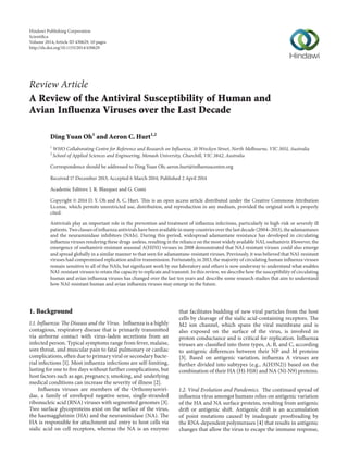 Review Article
A Review of the Antiviral Susceptibility of Human and
Avian Influenza Viruses over the Last Decade
Ding Yuan Oh1
and Aeron C. Hurt1,2
1
WHO Collaborating Centre for Reference and Research on Influenza, 10 Wreckyn Street, North Melbourne, VIC 3051, Australia
2
School of Applied Sciences and Engineering, Monash University, Churchill, VIC 3842, Australia
Correspondence should be addressed to Ding Yuan Oh; aeron.hurt@influenzacentre.org
Received 17 December 2013; Accepted 6 March 2014; Published 2 April 2014
Academic Editors: J. R. Blazquez and G. Comi
Copyright © 2014 D. Y. Oh and A. C. Hurt. This is an open access article distributed under the Creative Commons Attribution
License, which permits unrestricted use, distribution, and reproduction in any medium, provided the original work is properly
cited.
Antivirals play an important role in the prevention and treatment of influenza infections, particularly in high-risk or severely ill
patients. Two classes of influenza antivirals have been available in many countries over the last decade (2004–2013), the adamantanes
and the neuraminidase inhibitors (NAIs). During this period, widespread adamantane resistance has developed in circulating
influenza viruses rendering these drugs useless, resulting in the reliance on the most widely available NAI, oseltamivir. However, the
emergence of oseltamivir-resistant seasonal A(H1N1) viruses in 2008 demonstrated that NAI-resistant viruses could also emerge
and spread globally in a similar manner to that seen for adamantane-resistant viruses. Previously, it was believed that NAI-resistant
viruses had compromised replication and/or transmission. Fortunately, in 2013, the majority of circulating human influenza viruses
remain sensitive to all of the NAIs, but significant work by our laboratory and others is now underway to understand what enables
NAI-resistant viruses to retain the capacity to replicate and transmit. In this review, we describe how the susceptibility of circulating
human and avian influenza viruses has changed over the last ten years and describe some research studies that aim to understand
how NAI-resistant human and avian influenza viruses may emerge in the future.
1. Background
1.1. Influenza: The Disease and the Virus. Influenza is a highly
contagious, respiratory disease that is primarily transmitted
via airborne contact with virus-laden secretions from an
infected person. Typical symptoms range from fever, malaise,
sore throat, and muscular pain to fatal pulmonary or cardiac
complications, often due to primary viral or secondary bacte-
rial infections [1]. Most influenza infections are self-limiting,
lasting for one to five days without further complications, but
host factors such as age, pregnancy, smoking, and underlying
medical conditions can increase the severity of illness [2].
Influenza viruses are members of the Orthomyxoviri-
dae, a family of enveloped negative sense, single-stranded
ribonucleic acid (RNA) viruses with segmented genomes [3].
Two surface glycoproteins exist on the surface of the virus,
the haemagglutinin (HA) and the neuraminidase (NA). The
HA is responsible for attachment and entry to host cells via
sialic acid on cell receptors, whereas the NA is an enzyme
that facilitates budding of new viral particles from the host
cells by cleavage of the sialic acid-containing receptors. The
M2 ion channel, which spans the viral membrane and is
also exposed on the surface of the virus, is involved in
proton conductance and is critical for replication. Influenza
viruses are classified into three types, A, B, and C, according
to antigenic differences between their NP and M proteins
[3]. Based on antigenic variation, influenza A viruses are
further divided into subtypes (e.g., A(H3N2)) based on the
combination of their HA (H1-H18) and NA (N1-N9) proteins.
1.2. Viral Evolution and Pandemics. The continued spread of
influenza virus amongst humans relies on antigenic variation
of the HA and NA surface proteins, resulting from antigenic
drift or antigenic shift. Antigenic drift is an accumulation
of point mutations caused by inadequate proofreading by
the RNA-dependent polymerases [4] that results in antigenic
changes that allow the virus to escape the immune response,
Hindawi Publishing Corporation
Scientiﬁca
Volume 2014,Article ID 430629, 10 pages
http://dx.doi.org/10.1155/2014/430629
 