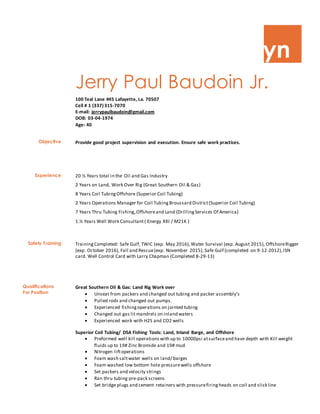 yn
Jerry Paul Baudoin Jr.
100 Teal Lane #45 Lafayette, La. 70507
Cell # 1 (337)315-7070
E-mail: jerrypaulbaudoin@gmail.com
DOB: 03-04-1974
Age: 40
Objective Provide good project supervision and execution. Ensure safe work practices.
Experience 20 ½ Years total in the Oil and Gas Industry
2 Years on Land, Work Over Rig (Great Southern Oil & Gas)
8 Years Coil TubingOffshore (Superior Coil Tubing)
2 Years Operations Manager for Coil TubingBroussard District(Superior Coil Tubing)
7 Years Thru Tubing Fishing,Offshoreand Land (DrillingServices Of America)
1 ½ Years Well Work Consultant( Energy XXI / M21K )
Safety Training TrainingCompleted: Safe Gulf, TWIC (exp. May 2016),Water Survival (exp. August 2015), OffshoreRigger
(exp. October 2016), Fall and Rescue(exp. November 2015), Safe Gulf (completed on 9-12-2012),ISN
card. Well Control Card with Larry Chapman (Completed 8-29-13)
Great Southern Oil & Gas: Land Rig Work over
 Unseat from packers and changed out tubing and packer assembly’s
 Pulled rods and changed out pumps.
 Experienced fishingoperations on jointed tubing
 Changed out gas lit mandrels on inland waters
 Experienced work with H2S and CO2 wells
Superior Coil Tubing/ DSA Fishing Tools: Land, Inland Barge, and Offshore
 Preformed well kill operationswith up to 10000psi atsurfaceand have depth with Kill weight
fluids up to 19# Zinc Bromide and 19# mud
 Nitrogen liftoperations
 Foam wash saltwater wells on land/ barges
 Foam washed low bottom hole pressurewells offshore
 Set packers and velocity strings
 Ran thru tubing pre-pack screens
 Set bridge plugs and cement retainers with pressurefiringheads on coil and slick line
Qualifications
For Position
 