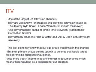 ITV
• One of the largest UK television channels
• They are well known for broadcasting ‘day time television’ (such as;
‘The Jeremy Kyle Show’, ‘Loose Women’,’60 minute makeover’)
• Also they broadcast soaps or ‘prime time television’ (‘Emmerdale’,
‘Coronation Street’)
• They notably broadcast ‘The X factor’ and ‘Ant & Dec’s Saturday night
take away’
- This last point may show that our age group would watch the channel
- But their primary shows genres appear to be ones that would target
an older middle aged/senior audience.
- Also there doesn’t seem to be any interest in documentaries which
means there wouldn’t be a audience for our program.
 