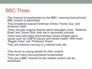 BBC Three
• The channel is broadcasted by the BBC, meaning that primarily
BBC content is advertised.
• They broadcast popular American shows ‘Family Guy’ and
American Dad!’
• There are also original dramas about teenagers lives. ‘Waterloo
Road’ and ‘Some Girls’ both set in secondary schools.
• There have also been documentary series created about
issues such as LGBTQ issues and mental health. With hosts
‘Reggie Yates’ and ‘Professor Green’.
• They are however moving to a internet only site.
- They focus on young people for their content.
- There are many documentaries broadcasted.
- They are a BBC channel so the related content can be
advertised.
 