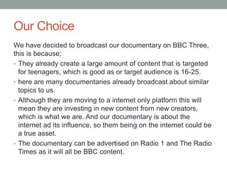 Our Choice
We have decided to broadcast our documentary on BBC Three,
this is because;
• They already create a large amount of content that is targeted
for teenagers, which is good as or target audience is 16-25.
• here are many documentaries already broadcast about similar
topics to us.
• Although they are moving to a internet only platform this will
mean they are investing in new content from new creators,
which is what we are. And our documentary is about the
internet ad its influence, so them being on the internet could be
a true asset.
• The documentary can be advertised on Radio 1 and The Radio
Times as it will all be BBC content.
 