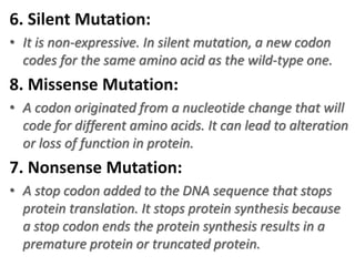 6. Silent Mutation:
• It is non-expressive. In silent mutation, a new codon
codes for the same amino acid as the wild-type one.
8. Missense Mutation:
• A codon originated from a nucleotide change that will
code for different amino acids. It can lead to alteration
or loss of function in protein.
7. Nonsense Mutation:
• A stop codon added to the DNA sequence that stops
protein translation. It stops protein synthesis because
a stop codon ends the protein synthesis results in a
premature protein or truncated protein.
 