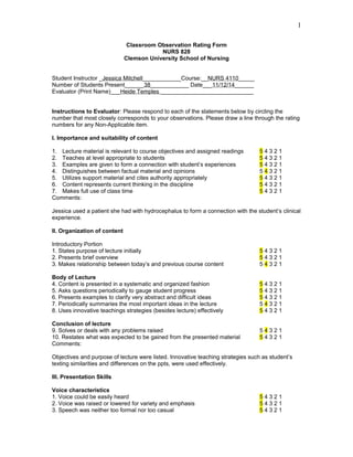 Classroom Observation Rating Form
NURS 828
Clemson University School of Nursing
Student Instructor _Jessica Mitchell____________Course:__NURS 4110_____
Number of Students Present______38____________ Date___11/12/14______
Evaluator (Print Name)___Heide Temples _____________________________
Instructions to Evaluator: Please respond to each of the statements below by circling the
number that most closely corresponds to your observations. Please draw a line through the rating
numbers for any Non-Applicable item.
I. Importance and suitability of content
1. Lecture material is relevant to course objectives and assigned readings 5 4 3 2 1
2. Teaches at level appropriate to students 5 4 3 2 1
3. Examples are given to form a connection with student’s experiences 5 4 3 2 1
4. Distinguishes between factual material and opinions 5 4 3 2 1
5. Utilizes support material and cites authority appropriately 5 4 3 2 1
6. Content represents current thinking in the discipline 5 4 3 2 1
7. Makes full use of class time 5 4 3 2 1
Comments:
Jessica used a patient she had with hydrocephalus to form a connection with the student’s clinical
experience.
II. Organization of content
Introductory Portion
1. States purpose of lecture initially 5 4 3 2 1
2. Presents brief overview 5 4 3 2 1
3. Makes relationship between today’s and previous course content 5 4 3 2 1
Body of Lecture
4. Content is presented in a systematic and organized fashion 5 4 3 2 1
5. Asks questions periodically to gauge student progress 5 4 3 2 1
6. Presents examples to clarify very abstract and difficult ideas 5 4 3 2 1
7. Periodically summaries the most important ideas in the lecture 5 4 3 2 1
8. Uses innovative teachings strategies (besides lecture) effectively 5 4 3 2 1
Conclusion of lecture
9. Solves or deals with any problems raised 5 4 3 2 1
10. Restates what was expected to be gained from the presented material 5 4 3 2 1
Comments:
Objectives and purpose of lecture were listed. Innovative teaching strategies such as student’s
texting similarities and differences on the ppts, were used effectively.
III. Presentation Skills
Voice characteristics
1. Voice could be easily heard 5 4 3 2 1
2. Voice was raised or lowered for variety and emphasis 5 4 3 2 1
3. Speech was neither too formal nor too casual 5 4 3 2 1
1
 