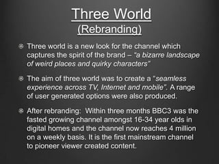 Three World
(Rebranding)
Three world is a new look for the channel which
captures the spirit of the brand – “a bizarre landscape
of weird places and quirky characters”
The aim of three world was to create a “seamless
experience across TV, Internet and mobile”. A range
of user generated options were also produced.
After rebranding: Within three months BBC3 was the
fasted growing channel amongst 16-34 year olds in
digital homes and the channel now reaches 4 million
on a weekly basis. It is the first mainstream channel
to pioneer viewer created content.
 