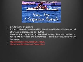 • Similar to my programme
• It does not have its own brand identity – instead its brand is the channel
of which it is broadcasted on (BBC3).
• However, the programme promotes itself through the social media as it
has its own Facebook and Twitter Page – active audience, interacts with
the viewers.
• https://twitter.com/sunsexBBCTHREE
• https://www.facebook.com/ssaspbbc3
 