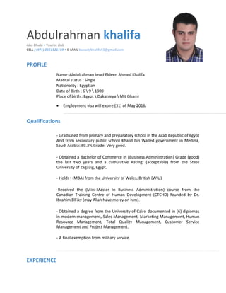 Abdulrahman khalifa
Abu Dhabi • Tourist club
CELL (+971) 0561521159 • E-MAIL booodykhalifa53@gmail.com
PROFILE
Name: Abdulrahman Imad Eldeen Ahmed Khalifa.
Marital status : Single
Nationality : Egyptian
Date of Birth : 6  9  1989
Place of birth : Egypt  Dakahleya  Mit Ghamr
 Employment visa will expire (31) of May 2016. 
Qualifications
- Graduated from primary and preparatory school in the Arab Republic of Egypt
And from secondary public school Khalid bin Walled government in Medina,
Saudi Arabia: 89.3% Grade: Very good.
- Obtained a Bachelor of Commerce in (Business Administration) Grade (good)
the last two years and a cumulative Rating: (acceptable) from the State
University of Zagazig, Egypt.
- Holds I (MBA) from the University of Wales, British {WIU}
-Received the (Mini-Master in Business Administration) course from the
Canadian Training Centre of Human Development (CTCHD) founded by Dr.
Ibrahim ElFiky (may Allah have mercy on him).
- Obtained a degree from the University of Cairo documented in (6) diplomas
in modern management, Sales Management, Marketing Management, Human
Resource Management, Total Quality Management, Customer Service
Management and Project Management.
- A final exemption from military service.
EXPERIENCE
 