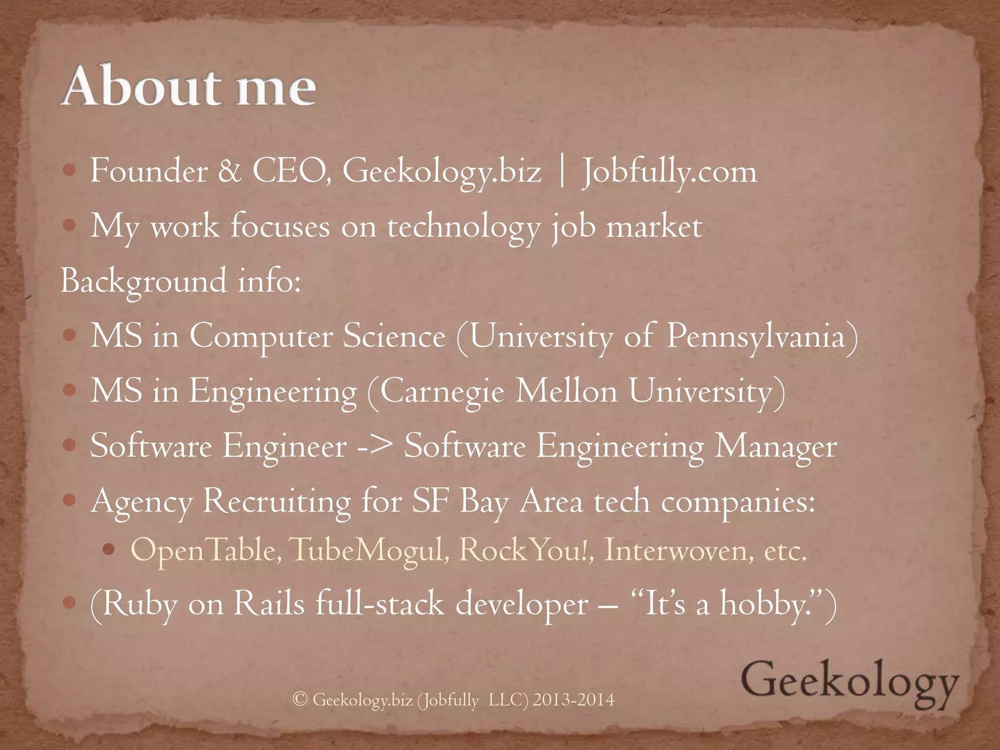  Founder & CEO, Geekology.biz | Jobfully.com
 My work focuses on technology job market
Background info:
 MS in Computer Science (University of Pennsylvania)
 MS in Engineering (Carnegie Mellon University)
 Software Engineer -> Software Engineering Manager
 Agency Recruiting for SF Bay Area tech companies:
 OpenTable,TubeMogul, RockYou!, Interwoven, etc.
 (Ruby on Rails full-stack developer – “It’s a hobby.”)
© Geekology.biz (Jobfully LLC) 2013-2014
 