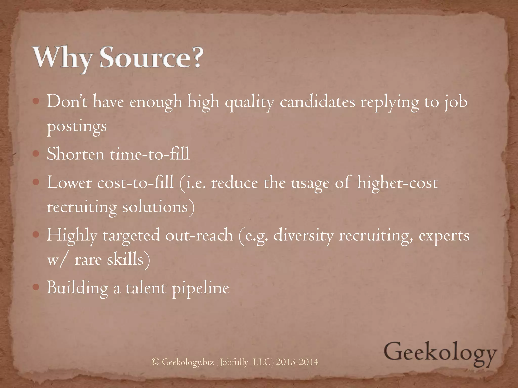  Don’t have enough high quality candidates replying to job
postings
 Shorten time-to-fill
 Lower cost-to-fill (i.e. reduce the usage of higher-cost
recruiting solutions)
 Highly targeted out-reach (e.g. diversity recruiting, experts
w/ rare skills)
 Building a talent pipeline
© Geekology.biz (Jobfully LLC) 2013-2014
 