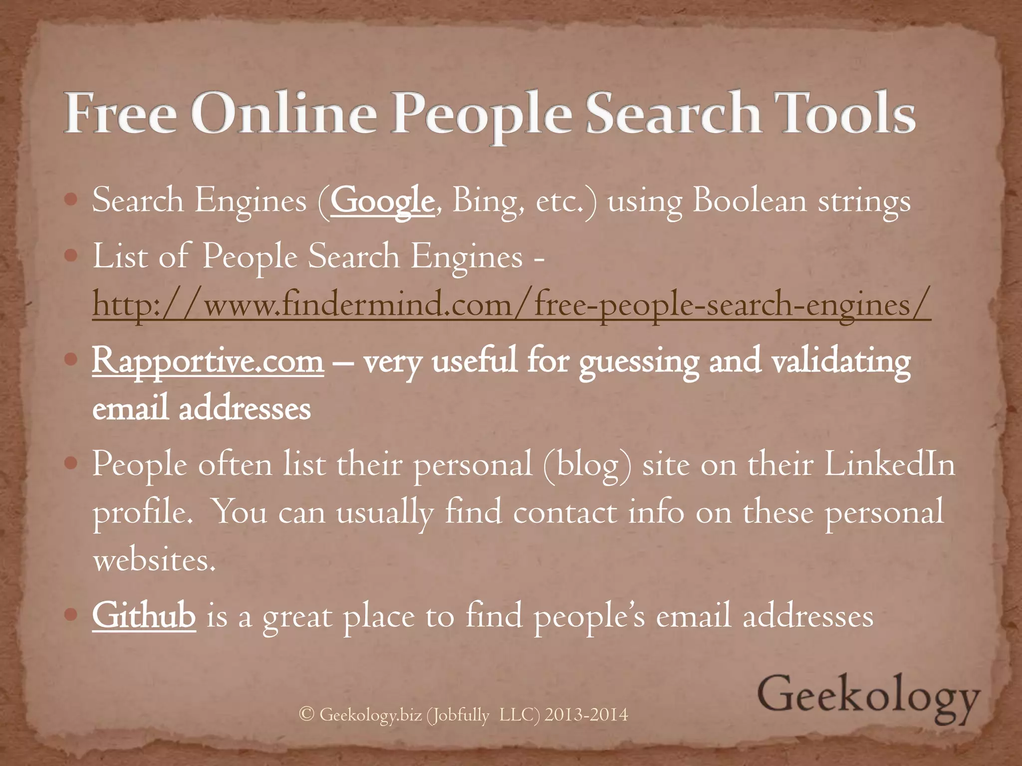  Search Engines (Google, Bing, etc.) using Boolean strings
 List of People Search Engines -
http://www.findermind.com/free-people-search-engines/
 Rapportive.com – very useful for guessing and validating
email addresses
 People often list their personal (blog) site on their LinkedIn
profile. You can usually find contact info on these personal
websites.
 Github is a great place to find people’s email addresses
© Geekology.biz (Jobfully LLC) 2013-2014
 