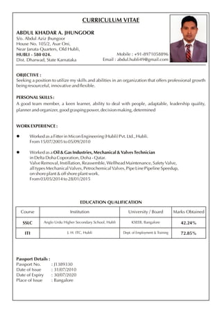 CURRICULUM VITAE
ABDUL KHADAR A. JHUNGOOR
S/o. Abdul Aziz Jhungoor
House No. 105/2, Asar Oni,
Near Janata Quarters, Old Hubli,
HUBLI - 580 024.
Dist. Dharwad, State Karnataka
OBJECTIVE :
Seeking a position to utilize my skills and abilities in an organization that offers professional growth
being resourceful, innovative and flexible.
PERSONAL SKILLS :
A good team member, a keen learner, ability to deal with people, adaptable, leadership quality,
planner and organizer, good grasping power, decision making, determined
WORK EXPERIENCE :
l Worked as a Fitter in Micon Engineering (Hubli) Pvt. Ltd., Hubli.
From 15/07/2005 to 05/09/2010
l Worked as a Oil & Gas Industries, Mechanical & Valves Technician
in Delta Doha Coporation, Doha - Qatar.
Valve Removal, Instillation, Reassemble, Wellhead Maintenance, Safety Valve,
all types Mechanical Valves, Petrochemical Valves, Pipe Line Pipeline Speedup,
on shore plant & off shore plant work.
From 03/05/2014 to 28/01/2015
Mobile : +91-8971058896
Email : abdul.hubli49@gmail.com
EDUCATION QUALIFICATION
Course Institution University / Board Marks Obtained
SSLC Anglo Urdu Higher Secondary School, Hubli KSEEB, Bangalore 42.24%
ITI J. H. ITC, Hubli 72.85%
Passport Details :
Passport No. : J1389330
Date of Issue : 31/07/2010
Date of Expiry : 30/07/2020
Place of Issue : Bangalore
 