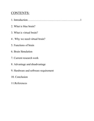CONTENTS:
1. Introduction…………………………………………………1
2. What is blue brain?
3. What is virtual brain?
4 . Why we need virtual brain?
5. Functions of brain
6. Brain Simulation
7. Current research work
8. Advantage and disadvantage
9. Hardware and software requirement
10. Conclusion
11.References
 