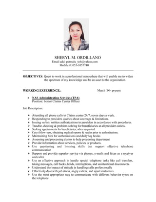 SHERYL M. ORDILLANO
Email add: petmalu_toh@yahoo.com
Mobile #: 055-1057740
OBJECTIVES: Quest to work in a professional atmosphere that will enable me to widen
the spectrum of my knowledge and be an asset to the organization.
WORKING EXPERIENCE: March ‘06- present
 NAS Administration Services (TPA)
Position: Senior Claims Center Officer
Job Description:
 Attending all phone calls to Claims centre 24/7, seven days a week.
 Responding to providers queries about coverage & limitations.
 Issuing verbal/ written authorizations to providers in accordance with procedures.
 Trouble-shooting & problem solving for beneficiaries at all provider outlets.
 Seeking appointments for beneficiaries, when requested.
 Case follow -ups, obtaining medical reports & results prior to authorizations.
 Maintaining files for authorizations and daily log books
 Assessing and processing claims to help processing department
 Provide information about services, policies or products.
 Use questioning and listening skills that support effective telephone
communication
 Support and provide superior service via phones, e-mails and faxes as a receiver
and caller
 Use an effective approach to handle special telephone tasks like call transfers,
taking messages, call backs, holds, interruptions, and unintentional disconnects.
 Understand the impact of attitude in handling calls professionally
 Effectively deal with job stress, angry callers, and upset customers
 Use the most appropriate way to communicate with different behavior types on
the telephone
 